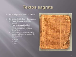  Es la religió del llibre: la Bíblia.
 Es troba dividida en dues parts:
 Antic Testament. (Biblia
jueva).
 Nou testament (Vida i
ensenyaments de Jesús
(Evangelis) i dels primers
deixebles)
 Els 4 Evangelis (Bona Nova)
són els relats fonamentals del
cristianisme:
 Marc
 Mateu
 Lluc
 Joan
17
 