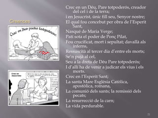 Creences
Crec en un Déu, Pare totpoderós, creador
del cel i de la terra;
i en Jesucrist, únic fill seu, Senyor nostre;
El qual fou concebut per obra de l’Esperit
Sant,
Nasqué de Maria Verge;
Patí sota el poder de Ponç Pilat,
Fou crucificat, mort i sepultat; davallà als
inferns,
Ressuscità al tercer dia d’entre els morts;
Se’n pujà al cel,
Seu a la dreta de Déu Pare totpoderós;
I d’allí ha de venir a judicar els vius i els
morts.
Crec en l’Esperit Sant;
La santa Mare Església Catòlica,
apostòlica, romana,
La comunió dels sants; la remissió dels
pecats;
La resurrecció de la carn;
La vida perdurable.
21
 