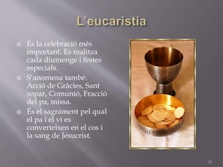  És la celebració més
important. Es realitza
cada diumenge i festes
especials.
 S’anomena també:
Acció de Gràcies, Sant
sopar, Comunió, Fracció
del pa, missa.
 És el sagrament pel qual
el pa i el vi es
converteixen en el cos i
la sang de Jesucrist.
24
 