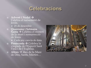  Advent i Nadal 
Celebra el naixement de
Jesús.
 25 de desembre
 Quaresma i Setmana
Santa  Celebra el misteri
de la mort i ressurrecció
de Jesús
 Cada any canvia de data.
 Pentecosta  Celebra la
vinguda de l’Esperit Sant
l’inici de l’Església.
 Altres  dies de la Mare
de Déu, Sants, Màrtirs…
27
 