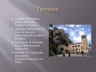  Capella  Església
petita dedicada a
l’oració i al culte.
 Abadíes i Monestirs 
Lloc on viu una
comunitat de monjos o
monges.
 Parròquia  Territori
d’una determinada
comunitat.
 Diòcesi  Conjunt de
parròquies
administrades per un
bisbe.
29
 