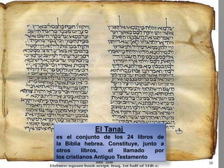 El Tanaj es el conjunto de los 24 libros de la Biblia hebrea. Constituye, junto a otros libros, el llamado por los cristianos Antiguo Testamento10