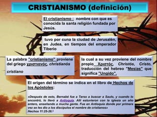 CRISTIANISMO (definición)El cristianismo :  nombre con que es conocida la santa religión fundada por Jesús. tuvo por cuna la ciudad de Jerusalén, en Judea, en tiempos del emperador Tiberio.La palabra "cristianismo" proviene del griego χριστιανός, christianóscristianola cual a su vez proviene del nombrepropio Χριστός, Christós, Cristo, traducción del hebreo "Mesías" que significa "Ungido". El origen del término se indica en el libro de Hechos de los Apóstoles:«Después de esto, Bernabé fue a Tarso a buscar a Saulo, y cuando lo encontró, lo llevó a Antioquía. Allí estuvieron con la iglesia un año entero, enseñando a mucha gente. Fue en Antioquía donde por primera vez se les dio a los discípulos el nombre de cristianos»Hechos 11:25-26.54