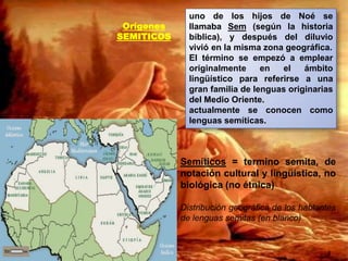 OrígenesSEMITICOSuno de los hijos de Noé se llamaba Sem (según la historia bíblica), y después del diluvio vivió en la misma zona geográfica.El término se empezó a emplear originalmente en el ámbito lingüístico para referirse a una gran familia de lenguas originarias del Medio Oriente. actualmente se conocen como lenguas semíticas.Semíticos = termino semita, de notación cultural y lingüística, no biológica (no étnica)Distribución geográfica de los hablantes de lenguas semitas (en blanco)8