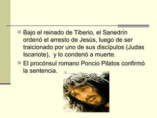  Bajo el reinado de Tiberio, el Sanedrín
  ordenó el arresto de Jesús, luego de ser
  traicionado por uno de sus discípulos (Judas
  Iscariote), y lo condenó a muerte.
 El procónsul romano Poncio Pilatos confirmó
  la sentencia.
 