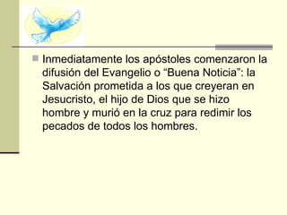  Inmediatamente los apóstoles comenzaron la
  difusión del Evangelio o “Buena Noticia”: la
  Salvación prometida a los que creyeran en
  Jesucristo, el hijo de Dios que se hizo
  hombre y murió en la cruz para redimir los
  pecados de todos los hombres.
 