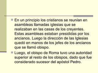  En un principio los cristianos se reunían en
  asambleas llamadas iglesias que se
  realizaban en las casas de los creyentes.
  Estas asambleas estaban presididas por los
  ancianos. Luego la dirección de las Iglesias
  quedó en manos de los jefes de los ancianos
  que se llamó obispo.
 Luego, el obispo de Roma tuvo una autoridad
  superior al resto de los obispos, dado que fue
  considerado sucesor del apóstol Pedro.
 