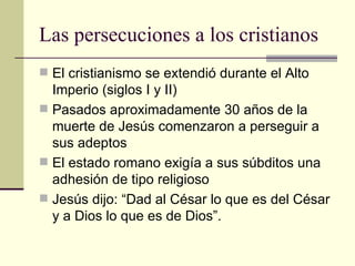 Las persecuciones a los cristianos
 El cristianismo se extendió durante el Alto
  Imperio (siglos I y II)
 Pasados aproximadamente 30 años de la
  muerte de Jesús comenzaron a perseguir a
  sus adeptos
 El estado romano exigía a sus súbditos una
  adhesión de tipo religioso
 Jesús dijo: “Dad al César lo que es del César
  y a Dios lo que es de Dios”.
 