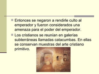  Entonces se negaron a rendirle culto al
  emperador y fueron considerados una
  amenaza para el poder del emperador.
 Los cristianos se reunían en galerías
  subterráneas llamadas catacumbas. En ellas
  se conservan muestras del arte cristiano
  primitivo.
 