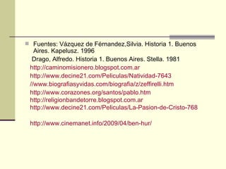  Fuentes: Vázquez de Férnandez,Silvia. Historia 1. Buenos
   Aires. Kapelusz. 1996
  Drago, Alfredo. Historia 1. Buenos Aires. Stella. 1981
 http://caminomisionero.blogspot.com.ar
 http://www.decine21.com/Peliculas/Natividad-7643
 //www.biografiasyvidas.com/biografia/z/zeffirelli.htm
 http://www.corazones.org/santos/pablo.htm
 http://religionbandetorre.blogspot.com.ar
 http://www.decine21.com/Peliculas/La-Pasion-de-Cristo-768

 http://www.cinemanet.info/2009/04/ben-hur/
 