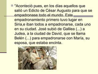 "Aconteció pues, en los días aquellos que
  salió un Edicto de César Augusto para que se
  empadronase todo el mundo. Este
  empadronamiento primero tuvo lugar en
  Siria,e iban todos a empadronarse, cada uno
  en su ciudad. José subió de Galilea (...) a
  Judea, a la ciudad de David, que se llama
  Belén (...) para empadronarse con María, su
  esposa, que estaba encinta.
 