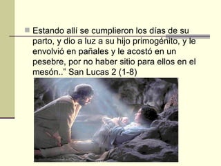  Estando allí se cumplieron los días de su
  parto, y dio a luz a su hijo primogénito, y le
  envolvió en pañales y le acostó en un
  pesebre, por no haber sitio para ellos en el
  mesón..” San Lucas 2 (1-8)
 