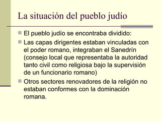 La situación del pueblo judío
 El pueblo judío se encontraba dividido:
 Las capas dirigentes estaban vinculadas con
  el poder romano, integraban el Sanedrín
  (consejo local que representaba la autoridad
  tanto civil como religiosa bajo la supervisión
  de un funcionario romano)
 Otros sectores renovadores de la religión no
  estaban conformes con la dominación
  romana.
 