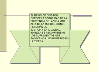 EL REINO DE DIOS NOS
OFRECE LA SEGURIDAD DE LA
EXISTENCIA DE LA VIDA MAS
ALLÁ DE LA MUERTE, DONDE
REINARÁN LA
JUSTICIA Y LA IGUALDAD.
 EN ELLA SE RECOMPENSAN
LOS SUFRIMIENTOS QUE
PADECEMOS LOS HOMBRES EN
LA TIERRA
 