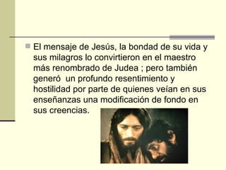  El mensaje de Jesús, la bondad de su vida y
  sus milagros lo convirtieron en el maestro
  más renombrado de Judea ; pero también
  generó un profundo resentimiento y
  hostilidad por parte de quienes veían en sus
  enseñanzas una modificación de fondo en
  sus creencias.
 