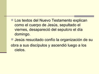  Los textos del Nuevo Testamento explican
  como el cuerpo de Jesús, sepultado el
  viernes, desapareció del sepulcro el día
  domingo.
 Jesús resucitado confío la organización de su
obra a sus discípulos y ascendió luego a los
  cielos.
 