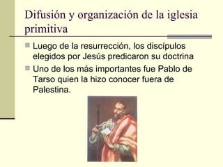 Difusión y organización de la iglesia
primitiva
 Luego de la resurrección, los discípulos
  elegidos por Jesús predicaron su doctrina
 Uno de los más importantes fue Pablo de
  Tarso quien la hizo conocer fuera de
  Palestina.
 