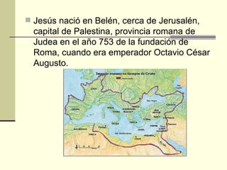 Jesús nació en Belén, cerca de Jerusalén,
  capital de Palestina, provincia romana de
  Judea en el año 753 de la fundación de
  Roma, cuando era emperador Octavio César
  Augusto.
 
