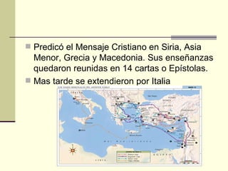  Predicó el Mensaje Cristiano en Siria, Asia
  Menor, Grecia y Macedonia. Sus enseñanzas
  quedaron reunidas en 14 cartas o Epístolas.
 Mas tarde se extendieron por Italia
 