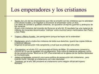 Los emperadores y los cristianos
   Nerón: fue uno de los emperadores que más se ensañó con los cristianos que no adoraban
    a los dioses locales y se negaban a reconocer al emperador como un dios.
    Las ideas de caridad e igualdad cristianas, se opusieron al espíritu guerrero y jerárquico de
    los romanos.
    Acusó a los cristianos del incendio de Roma en el año 64. El resultado fue una matanza de
    millares de inocentes denominados “mártires” entre muchos fueron martirizados San Pedro
    y San Pablo

   Trajano y Marco Aurelio: los persiguieron porque las leyes así lo ordenaban

   Diocleciano: privó a todos los cristianos de todos sus derechos, quemó las copias bíblicas
    y destruyó iglesias.
    Organizó la persecución más sangrienta y cruel que se prolongó ocho años

   .Constantino: en el año 313, se promulgó el Edicto de Milán. El cristianismo comenzó a
    convivir en un pie de igualdad con el paganismo. Esto indica la tolerancia religiosa y el fin
    de las persecuciones Murió en el 337 y fue enterrado en la iglesia de los Santos Apóstoles
    en Constatinopla.
   Juliano el Apóstata: comenzó una nueva política de persecución del cristianismo , pero
    cuando murió, resurgió el cristianismo con más intensidad
   .Teodosio: en el año 380 proclamó el cristianismo como religión oficial del Imperio
    Romano.
 