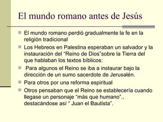 El mundo romano antes de Jesús
 El mundo romano perdió gradualmente la fe en la
    religión tradicional
   Los Hebreos en Palestina esperaban un salvador y la
    instauración del “Reino de Dios”sobre la Tierra del
    que hablaban los textos bíblicos:
    Para algunos el Reino se iba a instaurar bajo la
    dirección de un sumo sacerdote de Jerusalén.
   Para otros por una reforma espiritual
   Otros pensaban que el Reino se establecería cuando
    llegase un personaje “más que humano”.,
    destacándose así “ Juan el Bautista”.
 