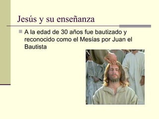 Jesús y su enseñanza
 A la edad de 30 años fue bautizado y
  reconocido como el Mesías por Juan el
  Bautista
 