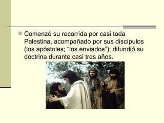  Comenzó su recorrida por casi toda
  Palestina, acompañado por sus discípulos
  (los apóstoles; “los enviados”); difundió su
  doctrina durante casi tres años.
 