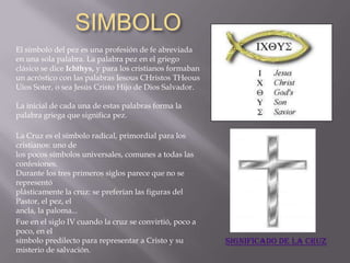 SIMBOLO
El símbolo del pez es una profesión de fe abreviada
en una sola palabra. La palabra pez en el griego
clásico se dice Ichthys, y para los cristianos formaban
un acróstico con las palabras Iesous CHristos THeous
Uios Soter, o sea Jesús Cristo Hijo de Dios Salvador.

La inicial de cada una de estas palabras forma la
palabra griega que significa pez.

La Cruz es el símbolo radical, primordial para los
cristianos: uno de
los pocos símbolos universales, comunes a todas las
confesiones.
Durante los tres primeros siglos parece que no se
representó
plásticamente la cruz: se preferían las figuras del
Pastor, el pez, el
ancla, la paloma...
Fue en el siglo IV cuando la cruz se convirtió, poco a
poco, en el
símbolo predilecto para representar a Cristo y su         Significado de la cruz
misterio de salvación.
 