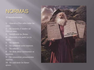 NORMAS
10 mandamientos:

1. Amarás a Dios sobre todas las
cosas.
2. No tomarás el nombre del
Dios en vano.
3. Santificarás las fiestas.
4. Honrarás a tu padre y a tu
madre.
5. No matarás.
6. No cometerás actos impuros.
7. No robarás.
8. No dirás falsos testimonios ni
mentirás.
9. No consentirás pensamientos
impuros.
10. No codiciarás los bienes
ajenos.
 
