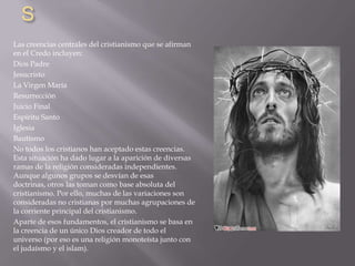 S
Las creencias centrales del cristianismo que se afirman
en el Credo incluyen:
Dios Padre
Jesucristo
La Virgen María
Resurrección
Juicio Final
Espíritu Santo
Iglesia
Bautismo
No todos los cristianos han aceptado estas creencias.
Esta situación ha dado lugar a la aparición de diversas
ramas de la religión consideradas independientes.
Aunque algunos grupos se desvían de esas
doctrinas, otros las toman como base absoluta del
cristianismo. Por ello, muchas de las variaciones son
consideradas no cristianas por muchas agrupaciones de
la corriente principal del cristianismo.
Aparte de esos fundamentos, el cristianismo se basa en
la creencia de un único Dios creador de todo el
universo (por eso es una religión monoteísta junto con
el judaísmo y el islam).
 