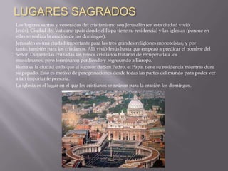 LUGARES SAGRADOS
Los lugares santos y venerados del cristianismo son Jerusalén (en esta ciudad vivió
Jesús), Ciudad del Vaticano (país donde el Papa tiene su residencia) y las iglesias (porque en
ellas se realiza la oración de los domingos).
Jerusalén es una ciudad importante para las tres grandes religiones monoteístas, y por
tanto, también para los cristianos. Allí vivió Jesús hasta que empezó a predicar el nombre del
Señor. Durante las cruzadas los reinos cristianos trataron de recuperarla a los
musulmanes, pero terminaron perdiendo y regresando a Europa.
Roma es la ciudad en la que el sucesor de San Pedro, el Papa, tiene su residencia mientras dure
su papado. Esto es motivo de peregrinaciones desde todas las partes del mundo para poder ver
a tan importante persona.
La iglesia es el lugar en el que los cristianos se reúnen para la oración los domingos.
 