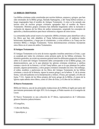 10
LA BIBLIA CRISTIANA
Las biblias cristianas están constituidas por escritos hebreos, arameos y griegos, que han
sido retomados de la Biblia griega, llamada Septuaginta, y del Tanaj hebreo-arameo, y
luego reagrupados bajo el nombre de Antiguo Testamento. A estos se ha sumado una
tercera serie de escritos griegos cristianos agrupados bajo el nombre de Nuevo
Testamento. Distintos grupos cristianos han debatido largamente sobre la inclusión o
exclusión de algunos de los libros de ambos testamentos, surgiendo los conceptos de
apócrifos y deuterocanónicos para hacer referencia a algunos de estos textos.
La comunidad judía actual reserva la expresión «Biblia cristiana» para identificar solo a
los libros que han sido añadidos al Tanaj hebreo-arameo por el judaísmo tardío
helenizante alejandrino, y luego por el cristianismo, y evita referirse a su Tanaj con los
términos Biblia o Antiguo Testamento. Varias denominaciones cristianas incorporan
otros libros en el canon de ambos Testamentos.
El Antiguo Testamento
El Antiguo Testamento es la serie de textos sagrados israelitas anteriores a Cristo, y que
es aceptada por todos los cristianos como primera parte de las biblias cristianas. En
términos generales, no existe un consenso general entre los diferentes grupos de cristianos
sobre si el canon del Antiguo Testamento debe corresponder al de la Biblia griega, con
deuterocanónicos, que es lo que plantean las iglesias cristianas ortodoxas y católica
romana a través de su historia, o al del Tanaj hebreo, que es lo que plantean los judíos
actuales, algunos protestantes, y otros grupos cristianos emanados de estos. Sin embargo,
el orden, nombres y particiones de los libros del Antiguo Testamento de las biblias
cristianas, a través de la historia, siguen la usanza griega y no la hebrea. Y, de la misma
forma, varía del judaísmo en la interpretación y énfasis. (Véase, por ejemplo, el Libro de
Isaías 7:14.). Aparte de los libros propios del texto griego de la Biblia, el canon de la
Iglesia copta admite otros libros, como el Libro de Enoc y el Libro de los Jubileos.
El Nuevo Testamento
Biblia de Génova, una de las principales traducciones de la Biblia al inglés por parte del
movimiento protestante del siglo XVI. En la imagen, el Padre nuestro en el evangelio de
Lucas.
El Nuevo Testamento es una colección de 27 libros, representativos de 5 diferentes
géneros literarios judeocristianos:
4 Evangelios,
1 Libro de Hechos,
1 Apocalipsis, y
 