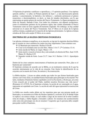 11
19 Epístolas (6 epístolas «católicas» o apostólicas, y 13 epístolas paulinas). Una séptima
epístola católica ―a saber, la Primera epístola de Juan―, y una decimocuarta epístola
paulina ―concretamente, la Epístola a los hebreos―, realmente pertenecen al género
ensayístico o doctotratadístico, es decir, se trata de tratados doctrinales, con lo que
representan un quinto género de escritos del Nuevo Testamento. La figura protagónica es
Jesús de Nazaret, llamado Cristo. Casi todos los cristianos, con algunas excepciones,
como el cristianismo gnóstico de los primeros siglos, han venido asumiendo el Nuevo
Testamento como un texto sagrado divinamente inspirado. Sin embargo, no hay unidad
universal en el canon del Nuevo Testamento. Son 27 libros en el canon de la Iglesia
católica romana, aceptado por la mayoría de las Iglesias protestantes. La Iglesia cristiana
ortodoxa de Siria solo acepta 22 libros en su canon.
DOCTRINA DE LA IGLESIA CRISTIANA EVANGELICA
Las iglesias cristianas evangélicas, en su mayoría, se rige por la siguiente doctrina bíblica
que se resume en cinco estatutos los cuales son muy importantes. Estos estatutos son:
 El Bautismo por inmersión. Hechos 8:26-40.
 Creer en la trinidad como un solo Dios. Mateo 3:16-17. 2da
Corintios 13:14.
 Jesús nacido de María, la virgen. Mateo 1:18.
 Jesús murió y resucito al tercer día y está sentado a la diestra de Dios. Juan 14:28.
Mateo 28. Hechos 8:55
 Segunda venida de Jesús. Lucas 21:27. Juan 14:3. Hechos 1:10-11. Apocalipsis
1:7.
Dentro de los cinco estatutos mencionamos el bautismo por sumersión. Pero ¿Que es el
bautismo por sumersión?
El bautismo cristiano de acuerdo con la Biblia, es un testimonio externo de lo que ha
ocurrido internamente en la vida de un creyente. Este ilustra la identificación de un
creyente con la muerte de Cristo, Su entierro y Su resurrección.
La Biblia declara, “¿Acaso no saben ustedes que todos los que fuimos bautizados para
unirnos con Cristo Jesús, en realidad fuimos bautizados para participar en Su muerte? Por
tanto, mediante el bautismo fuimos sepultados con él en Su muerte, a fin de que, así como
Cristo resucitó por el poder del Padre, también nosotros llevemos una vida nueva”
(Romanos 6:3-4 NVI). En el bautismo cristiano, la acción de ser sumergido en el agua,
representa ser sepultado con Cristo. La acción de salir del agua representa la resurrección
de Cristo.
La biblia nos enseña cuales deben ser los requisitos para que una persona pueda ser
bautizada y se encuentra en el libro de Hechos capítulo 8, versículo 26 al 38 donde Felipe
le explica a un eunuco etíope, el cual estaba a cargo de los tesoros de la reina Candace
reina de etiopia, y había llegado a Jerusalén a adorar. En resumen este acontecimiento
entre estos dos personajes nos da en resumen 5 requisitos que la persona debe cumplir
para poder recibir el bautismo.
 