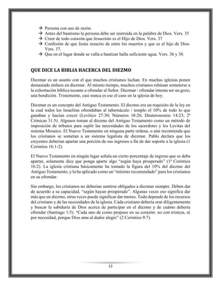12
 Persona con uso de razón.
 Antes del bautismo la persona debe ser instruida en la palabra de Dios. Vers. 35
 Creer de todo corazón que Jesucristo es el Hijo de Dios. Vers. 37
 Confesión de que Jesús resucito de entre los muertos y que es el hijo de Dios.
Vers. 37.
 Que en el lugar donde se valla a bautizar halla suficiente agua. Vers. 36 y 38.
QUE DICE LA BIBLIA HACERCA DEL DIEZMO
Diezmar es un asunto con el que muchos cristianos luchan. En muchas iglesias ponen
demasiado énfasis en diezmar. Al mismo tiempo, muchos cristianos rehúsan someterse a
la exhortación bíblica tocante a ofrendar al Señor. Diezmar / ofrendar intenta ser un gozo,
una bendición. Tristemente, casi nunca es ese el caso en la iglesia de hoy.
Diezmar es un concepto del Antiguo Testamento. El diezmo era un requisito de la ley en
la cual todos los Israelitas ofrendaban al tabernáculo / templo el 10% de todo lo que
ganaban y hacían crecer (Levítico 27:30; Números 18:26; Deuteronomio 14:23; 2ª
Crónicas 31:5). Algunos toman al diezmo del Antiguo Testamento como un método de
imposición de tributos para suplir las necesidades de los sacerdotes y los Levitas del
sistema Mosaico. El Nuevo Testamento en ninguna parte ordena, o aún recomienda que
los cristianos se sometan a un sistema legalista de diezmar. Pablo declara que los
creyentes deberían apartar una porción de sus ingresos a fin de dar soporte a la iglesia (1
Corintios 16:1-2).
El Nuevo Testamento en ningún lugar señala un cierto porcentaje de ingreso que se deba
apartar, solamente dice que ponga aparte algo “según haya prosperado” (1ª Corintios
16:2). La iglesia cristiana básicamente ha tomado la figura del 10% del diezmo del
Antiguo Testamento, y la ha aplicado como un “mínimo recomendado” para los cristianos
en su ofrendar.
Sin embargo, los cristianos no deberían sentirse obligados a diezmar siempre. Deben dar
de acuerdo a su capacidad, “según hayan prosperado”. Algunas veces eso significa dar
más que un diezmo, otras veces puede significar dar menos. Todo depende de los recursos
del cristiano y de las necesidades de la iglesia. Cada cristiano debería orar diligentemente
y buscar la sabiduría de Dios acerca de participar en el diezmo y de cuánto debería
ofrendar (Santiago 1:5). “Cada uno de como propuso en su corazón: no con tristeza, ni
por necesidad, porque Dios ama al dador alegre” (2 Corintios 9:7).
 