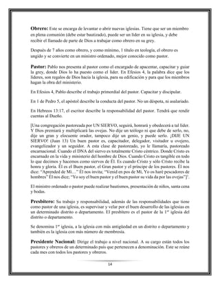 14
Obrero: Este se encarga de levantar o abrir nuevas iglesias. Tiene que ser un miembro
en plena comunión (debe estar bautizado), puede ser un líder en su iglesia, y debe
recibir el llamado de parte de Dios a trabajar como obrero en su grey.
Después de 7 años como obrero, y como mínimo, 1 título en teología, el obrero es
ungido y se convierte en un ministro ordenado, mejor conocido como pastor.
Pastor: Pablo nos presenta al pastor como el encargado de apacentar, capacitar y guiar
la grey, donde Dios lo ha puesto como el líder. En Efesios 4, la palabra dice que los
líderes, son regalos de Dios hacia la iglesia, para su edificación y para que los miembros
hagan la obra del ministerio.
En Efesios 4, Pablo describe el trabajo primordial del pastor. Capacitar y discipular.
En 1 de Pedro 5, el apóstol describe la conducta del pastor. No un déspota, ni asalariado.
En Hebreos 13:17, el escritor describe la responsabilidad del pastor. Tendrá que rendir
cuentas al Dueño.
[Una congregación pastoreada por UN SIERVO, seguirá, honrará y obedecerá a tal líder.
Y Dios premiará y multiplicará las ovejas. No dije un teólogo ni que debe de serlo, no,
dije un gran y elocuente orador, tampoco dije un genio, y puede serlo. ¡DIJE UN
SIERVO! (Juan 13) Un buen pastor es, capacitador, delegador, visitador u ovejero,
evangelizador y un seguidor. A esta clase de pastoreado, yo le llamaría, pastoreado
encarnacional. Cuando el DNA del siervo es totalmente Cristo céntrico. Donde Cristo es
encarnado en la vida y ministerio del hombre de Dios. Cuando Cristo es tangible en todo
lo que decimos y hacemos como siervos de Él. Es cuando Cristo y sólo Cristo recibe la
honra y gloria. Él es el Buen pastor, el Gran pastor y el príncipe de los pastores. Él nos
dice: “Aprended de Mí…” Él nos invita; “Venid en pos de Mí, Yo os haré pescadores de
hombres” Él nos dice; “Yo soy el buen pastor y el buen pastor su vida da por las ovejas”]1
.
El ministro ordenado o pastor puede realizar bautismos, presentación de niños, santa cena
y bodas.
Presbítero: Su trabajo y responsabilidad, además de las responsabilidades que tiene
como pastor de una iglesia, es supervisar y velar por el buen desarrollo de las iglesias en
un determinado distrito o departamento. El presbítero es el pastor de la 1er
iglesia del
distrito o departamento.
Se denomina 1er
iglesia, a la iglesia con más antigüedad en un distrito o departamento y
también es la iglesia con más número de membresía.
Presidente Nacional: Dirige el trabajo a nivel nacional. A su cargo están todos los
pastores y obreros de un determinado país que pertenecen a denominación. Este se reúne
cada mes con todos los pastores y obreros.
 