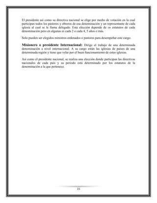 15
El presidente así como su directiva nacional se elige por medio de votación en la cual
participan todos los pastores y obreros de esa denominación y un representante de cada
iglesia al cual se le llama delegado. Esta elección depende de os estatutos de cada
denominación pero en algunas es cada 2 o cada 4, 5 años o más.
Solo pueden ser elegidos ministros ordenados o pastores para desempeñar este cargo.
Misionero o presidente Internacional: Dirige el trabajo de una determinada
denominación a nivel internacional. A su cargo están las iglesias de países de una
determinada región y tiene que velar por el buen funcionamiento de estas iglesias.
Así como el presidente nacional, se realiza una elección donde participan las directivas
nacionales de cada país y su periodo está determinado por los estatutos de la
denominación a la que pertenece.
 