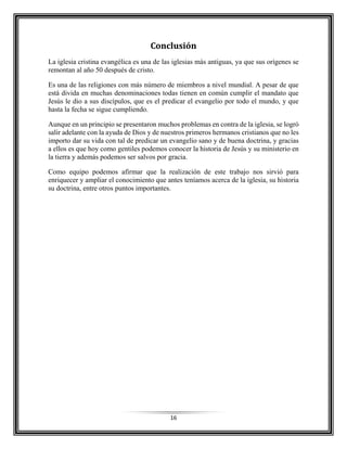 16
Conclusión
La iglesia cristina evangélica es una de las iglesias más antiguas, ya que sus orígenes se
remontan al año 50 después de cristo.
Es una de las religiones con más número de miembros a nivel mundial. A pesar de que
está divida en muchas denominaciones todas tienen en común cumplir el mandato que
Jesús le dio a sus discípulos, que es el predicar el evangelio por todo el mundo, y que
hasta la fecha se sigue cumpliendo.
Aunque en un principio se presentaron muchos problemas en contra de la iglesia, se logró
salir adelante con la ayuda de Dios y de nuestros primeros hermanos cristianos que no les
importo dar su vida con tal de predicar un evangelio sano y de buena doctrina, y gracias
a ellos es que hoy como gentiles podemos conocer la historia de Jesús y su ministerio en
la tierra y además podemos ser salvos por gracia.
Como equipo podemos afirmar que la realización de este trabajo nos sirvió para
enriquecer y ampliar el conocimiento que antes teníamos acerca de la iglesia, su historia
su doctrina, entre otros puntos importantes.
 