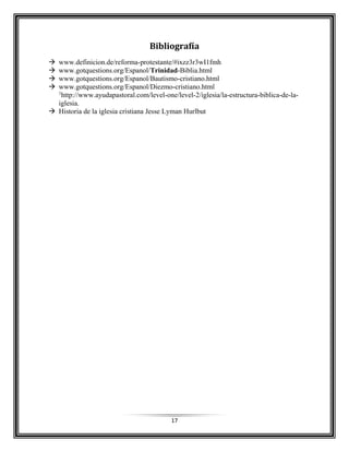17
Bibliografía
 www.definicion.de/reforma-protestante/#ixzz3r3wI1fmh
 www.gotquestions.org/Espanol/Trinidad-Biblia.html
 www.gotquestions.org/Espanol/Bautismo-cristiano.html
 www.gotquestions.org/Espanol/Diezmo-cristiano.html
1
http://www.ayudapastoral.com/level-one/level-2/iglesia/la-estructura-biblica-de-la-
iglesia.
 Historia de la iglesia cristiana Jesse Lyman Hurlbut
 