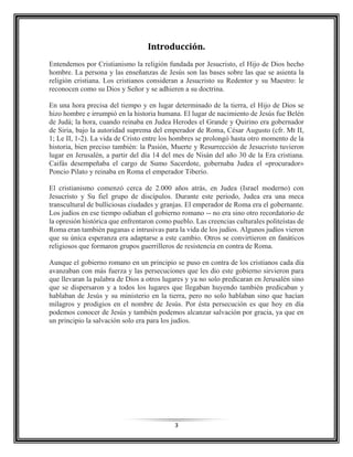 3
Introducción.
Entendemos por Cristianismo la religión fundada por Jesucristo, el Hijo de Dios hecho
hombre. La persona y las enseñanzas de Jesús son las bases sobre las que se asienta la
religión cristiana. Los cristianos consideran a Jesucristo su Redentor y su Maestro: le
reconocen como su Dios y Señor y se adhieren a su doctrina.
En una hora precisa del tiempo y en lugar determinado de la tierra, el Hijo de Dios se
hizo hombre e irrumpió en la historia humana. El lugar de nacimiento de Jesús fue Belén
de Judá; la hora, cuando reinaba en Judea Herodes el Grande y Quirino era gobernador
de Siria, bajo la autoridad suprema del emperador de Roma, César Augusto (cfr. Mt II,
1; Le II, 1-2). La vida de Cristo entre los hombres se prolongó hasta otro momento de la
historia, bien preciso también: la Pasión, Muerte y Resurrección de Jesucristo tuvieron
lugar en Jerusalén, a partir del día 14 del mes de Nisán del año 30 de la Era cristiana.
Caifás desempeñaba el cargo de Sumo Sacerdote, gobernaba Judea el «procurador»
Poncio Pilato y reinaba en Roma el emperador Tiberio.
El cristianismo comenzó cerca de 2.000 años atrás, en Judea (Israel moderno) con
Jesucristo y Su fiel grupo de discípulos. Durante este periodo, Judea era una meca
transcultural de bulliciosas ciudades y granjas. El emperador de Roma era el gobernante.
Los judíos en ese tiempo odiaban el gobierno romano -- no era sino otro recordatorio de
la opresión histórica que enfrentaron como pueblo. Las creencias culturales politeístas de
Roma eran también paganas e intrusivas para la vida de los judíos. Algunos judíos vieron
que su única esperanza era adaptarse a este cambio. Otros se convirtieron en fanáticos
religiosos que formaron grupos guerrilleros de resistencia en contra de Roma.
Aunque el gobierno romano en un principio se puso en contra de los cristianos cada día
avanzaban con más fuerza y las persecuciones que les dio este gobierno sirvieron para
que llevaran la palabra de Dios a otros lugares y ya no solo predicaran en Jerusalén sino
que se dispersaron y a todos los lugares que llegaban huyendo también predicaban y
hablaban de Jesús y su ministerio en la tierra, pero no solo hablaban sino que hacían
milagros y prodigios en el nombre de Jesús. Por ésta persecución es que hoy en día
podemos conocer de Jesús y también podemos alcanzar salvación por gracia, ya que en
un principio la salvación solo era para los judíos.
 