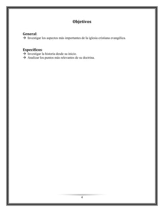 4
Objetivos
General:
 Investigar los aspectos más importantes de la iglesia cristiana evangélica.
Específicos:
 Investigar la historia desde su inicio.
 Analizar los puntos más relevantes de su doctrina.
 