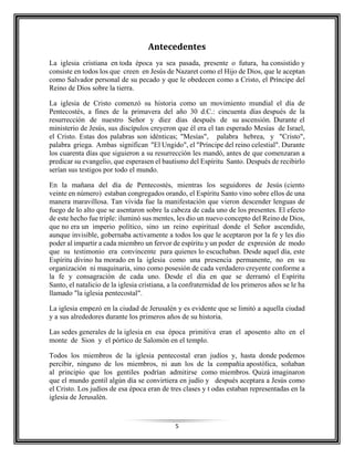 5
Antecedentes
La iglesia cristiana en toda época ya sea pasada, presente o futura, ha consistido y
consiste en todos los que creen en Jesús de Nazaret como el Hijo de Dios, que le aceptan
como Salvador personal de su pecado y que le obedecen como a Cristo, el Príncipe del
Reino de Dios sobre la tierra.
La iglesia de Cristo comenzó su historia como un movimiento mundial el día de
Pentecostés, a fines de la primavera del año 30 d.C.: cincuenta días después de la
resurrección de nuestro Señor y diez días después de su ascensión. Durante el
ministerio de Jesús, sus discípulos creyeron que él era el tan esperado Mesías de Israel,
el Cristo. Estas dos palabras son idénticas; "Mesías", palabra hebrea, y "Cristo",
palabra griega. Ambas significan "El Ungido", el "Príncipe del reino celestial". Durante
los cuarenta días que siguieron a su resurrección les mandó, antes de que comenzaran a
predicar su evangelio, que esperasen el bautismo del Espíritu Santo. Después de recibirlo
serían sus testigos por todo el mundo.
En la mañana del día de Pentecostés, mientras los seguidores de Jesús (ciento
veinte en número) estaban congregados orando, el Espíritu Santo vino sobre ellos de una
manera maravillosa. Tan vívida fue la manifestación que vieron descender lenguas de
fuego de lo alto que se asentaron sobre la cabeza de cada uno de los presentes. El efecto
de este hecho fue triple: iluminó sus mentes, les dio un nuevo concepto del Reino de Dios,
que no era un imperio político, sino un reino espiritual donde el Señor ascendido,
aunque invisible, gobernaba activamente a todos los que le aceptaron por la fe y les dio
poder al impartir a cada miembro un fervor de espíritu y un poder de expresión de modo
que su testimonio era convincente para quienes lo escuchaban. Desde aquel día, este
Espíritu divino ha morado en la iglesia como una presencia permanente, no en su
organización ni maquinaria, sino como posesión de cada verdadero creyente conforme a
la fe y consagración de cada uno. Desde el día en que se derramó el Espíritu
Santo, el natalicio de la iglesia cristiana, a la confraternidad de los primeros años se le ha
llamado "la iglesia pentecostal".
La iglesia empezó en la ciudad de Jerusalén y es evidente que se limitó a aquella ciudad
y a sus alrededores durante los primeros años de su historia.
Las sedes generales de la iglesia en esa época primitiva eran el aposento alto en el
monte de Sion y el pórtico de Salomón en el templo.
Todos los miembros de la iglesia pentecostal eran judíos y, hasta donde podemos
percibir, ninguno de los miembros, ni aun los de la compañía apostólica, soñaban
al principio que los gentiles podrían admitirse como miembros. Quizá imaginaron
que el mundo gentil algún día se convirtiera en judío y después aceptara a Jesús como
el Cristo. Los judíos de esa época eran de tres clases y t odas estaban representadas en la
iglesia de Jerusalén.
 