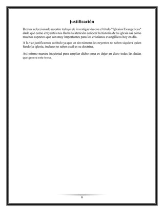 6
Justificación
Hemos seleccionado nuestro trabajo de investigación con el título "Iglesias Evangélicas"
dado que como creyentes nos llama la atención conocer la historia de la iglesia así como
muchos aspectos que son muy importantes para los cristianos evangélicos hoy en día.
A la vez justificamos su título ya que un sin número de creyentes no saben siquiera quien
fundo la iglesia, incluso no saben cuál es su doctrina.
Así mismo nuestra inquietud para ampliar dicho tema es dejar en claro todas las dudas
que genera este tema.
 