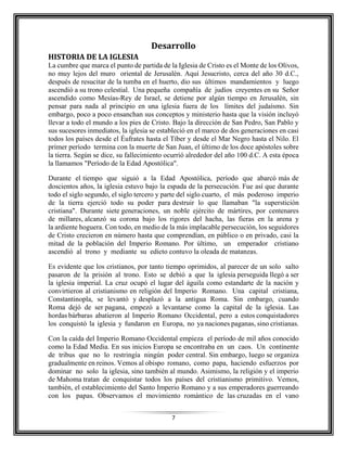 7
Desarrollo
HISTORIA DE LA IGLESIA
La cumbre que marca el punto de partida de la Iglesia de Cristo es el Monte de los Olivos,
no muy lejos del muro oriental de Jerusalén. Aquí Jesucristo, cerca del año 30 d.C.,
después de resucitar de la tumba en el huerto, dio sus últimos mandamientos y luego
ascendió a su trono celestial. Una pequeña compañía de judíos creyentes en su Señor
ascendido como Mesías-Rey de Israel, se detiene por algún tiempo en Jerusalén, sin
pensar para nada al principio en una iglesia fuera de los límites del judaísmo. Sin
embargo, poco a poco ensanchan sus conceptos y ministerio hasta que la visión incluyó
llevar a todo el mundo a los pies de Cristo. Bajo la dirección de San Pedro, San Pablo y
sus sucesores inmediatos, la iglesia se estableció en el marco de dos generaciones en casi
todos los países desde el Éufrates hasta el Tíber y desde el Mar Negro hasta el Nilo. El
primer período termina con la muerte de San Juan, el último de los doce apóstoles sobre
la tierra. Según se dice, su fallecimiento ocurrió alrededor del año 100 d.C. A esta época
la llamamos "Período de la Edad Apostólica".
Durante el tiempo que siguió a la Edad Apostólica, período que abarcó más de
doscientos años, la iglesia estuvo bajo la espada de la persecución. Fue así que durante
todo el siglo segundo, el siglo tercero y parte del siglo cuarto, el más poderoso imperio
de la tierra ejerció todo su poder para destruir lo que llamaban "la superstición
cristiana". Durante siete generaciones, un noble ejército de mártires, por centenares
de millares, alcanzó su corona bajo los rigores del hacha, las fieras en la arena y
la ardiente hoguera. Con todo, en medio de la más implacable persecución, los seguidores
de Cristo crecieron en número hasta que comprendían, en público o en privado, casi la
mitad de la población del Imperio Romano. Por último, un emperador cristiano
ascendió al trono y mediante su edicto contuvo la oleada de matanzas.
Es evidente que los cristianos, por tanto tiempo oprimidos, al parecer de un solo salto
pasaron de la prisión al trono. Esto se debió a que la iglesia perseguida llegó a ser
la iglesia imperial. La cruz ocupó el lugar del águila como estandarte de la nación y
convirtieron al cristianismo en religión del Imperio Romano. Una capital cristiana,
Constantinopla, se levantó y desplazó a la antigua Roma. Sin embargo, cuando
Roma dejó de ser pagana, empezó a levantarse como la capital de la iglesia. Las
hordas bárbaras abatieron al Imperio Romano Occidental, pero a estos conquistadores
los conquistó la iglesia y fundaron en Europa, no ya naciones paganas, sino cristianas.
Con la caída del Imperio Romano Occidental empieza el período de mil años conocido
como la Edad Media. En sus inicios Europa se encontraba en un caos. Un continente
de tribus que no lo restringía ningún poder central. Sin embargo, luego se organiza
gradualmente en reinos. Vemos al obispo romano, como papa, haciendo esfuerzos por
dominar no solo la iglesia, sino también al mundo. Asimismo, la religión y el imperio
de Mahoma tratan de conquistar todos los países del cristianismo primitivo. Vemos,
también, el establecimiento del Santo Imperio Romano y a sus emperadores guerreando
con los papas. Observamos el movimiento romántico de las cruzadas en el vano
 