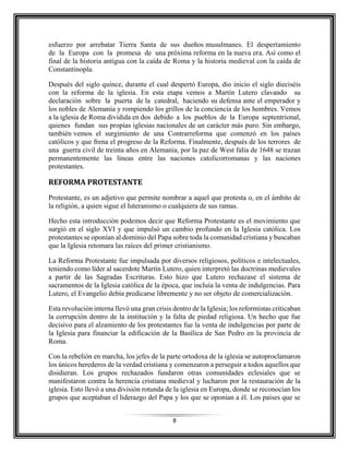 8
esfuerzo por arrebatar Tierra Santa de sus dueños musulmanes. El despertamiento
de la Europa con la promesa de una próxima reforma en la nueva era. Así como el
final de la historia antigua con la caída de Roma y la historia medieval con la caída de
Constantinopla.
Después del siglo quince, durante el cual despertó Europa, dio inicio el siglo dieciséis
con la reforma de la iglesia. En esta etapa vemos a Martín Lutero clavando su
declaración sobre la puerta de la catedral, haciendo su defensa ante el emperador y
los nobles de Alemania y rompiendo los grillos de la conciencia de los hombres. Vemos
a la iglesia de Roma dividida en dos debido a los pueblos de la Europa septentrional,
quienes fundan sus propias iglesias nacionales de un carácter más puro. Sin embargo,
también vemos el surgimiento de una Contrarreforma que comenzó en los países
católicos y que frena el progreso de la Reforma. Finalmente, después de los terrores de
una guerra civil de treinta años en Alemania, por la paz de West falia de 1648 se trazan
permanentemente las líneas entre las naciones catolicorromanas y las naciones
protestantes.
REFORMA PROTESTANTE
Protestante, es un adjetivo que permite nombrar a aquel que protesta o, en el ámbito de
la religión, a quien sigue el luteranismo o cualquiera de sus ramas.
Hecho esta introducción podemos decir que Reforma Protestante es el movimiento que
surgió en el siglo XVI y que impulsó un cambio profundo en la Iglesia católica. Los
protestantes se oponían al dominio del Papa sobre toda la comunidad cristiana y buscaban
que la Iglesia retomara las raíces del primer cristianismo.
La Reforma Protestante fue impulsada por diversos religiosos, políticos e intelectuales,
teniendo como líder al sacerdote Martín Lutero, quien interpretó las doctrinas medievales
a partir de las Sagradas Escrituras. Esto hizo que Lutero rechazase el sistema de
sacramentos de la Iglesia católica de la época, que incluía la venta de indulgencias. Para
Lutero, el Evangelio debía predicarse libremente y no ser objeto de comercialización.
Esta revolución interna llevó una gran crisis dentro de la Iglesia; los reformistas criticaban
la corrupción dentro de la institución y la falta de piedad religiosa. Un hecho que fue
decisivo para el alzamiento de los protestantes fue la venta de indulgencias por parte de
la Iglesia para financiar la edificación de la Basílica de San Pedro en la provincia de
Roma.
Con la rebelión en marcha, los jefes de la parte ortodoxa de la iglesia se autoproclamaron
los únicos herederos de la verdad cristiana y comenzaron a perseguir a todos aquellos que
disidieran. Los grupos rechazados fundaron otras comunidades eclesiales que se
manifestaron contra la herencia cristiana medieval y lucharon por la restauración de la
iglesia. Esto llevó a una división rotunda de la iglesia en Europa, donde se reconocían los
grupos que aceptaban el liderazgo del Papa y los que se oponían a él. Los países que se
 