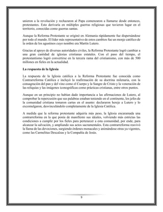 9
unieron a la revolución y rechazaron al Papa comenzaron a llamarse desde entonces,
protestantes. Esto derivaría en múltiples guerras religiosas que tuvieron lugar en el
territorio, conocidas como guerras santas.
Aunque la Reforma Protestante se originó en Alemania rápidamente fue dispersándose
por todo el mundo. El líder más representativo de estos cambios fue un monje católico de
la orden de los agustinos cuyo nombre era Martín Lutero.
Gracias al apoyo de diversas autoridades civiles, la Reforma Protestante logró cambiar a
una gran cantidad de iglesias cristianas estatales. Con el paso del tiempo, el
protestantismo logró convertirse en la tercera rama del cristianismo, con más de 500
millones en fieles en la actualidad.
La respuesta de la Iglesia
La respuesta de la Iglesia católica a la Reforma Protestante fue conocida como
Contrarreforma Católica e incluyó la reafirmación de su doctrina milenaria, con la
consagración del pan y del vino como el Cuerpo y la Sangre de Cristo y la veneración de
las reliquias y las imágenes iconográficas como prácticas cristianas, entre otros puntos.
Aunque en un principio no habían dado importancia a las afirmaciones de Lutero, al
comprobar la repercusión que sus palabras estaban teniendo en el continente, los jefes de
la comunidad cristiana tomaron cartas en el asunto: declararon hereje a Lutero y lo
excomulgaron, desvinculándolo completamente de la Iglesia Católica.
A medida que la reforma protestante adquiría más peso, la Iglesia encaramada una
contrarreforma en la que ponía de manifiesto sus ideales, volviendo más estrictas las
condiciones a cumplir por los fieles para pertenecer a esta comunidad, por ende, para
alcanzar la salvación, y ampliando sus actos sacramentales. Esta contrarreforma reavivó
la llama de las devociones, surgiendo órdenes monacales y animándose otras ya vigentes,
como las Carmelitas Descalzas y la Compañía de Jesús.
 