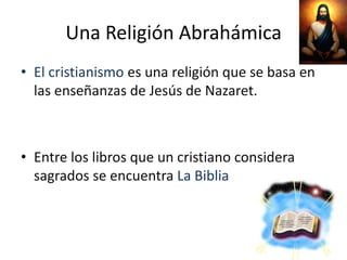 Una Religión Abrahámica
• El cristianismo es una religión que se basa en
  las enseñanzas de Jesús de Nazaret.



• Entre los libros que un cristiano considera
  sagrados se encuentra La Biblia
 