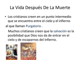 La Vida Después De La Muerte
• Los cristianos creen en un punto intermedio
   que se encuentra entre el cielo y el infierno
 al que llaman Purgatorio .
   Muchos cristianos creen que la salvación es la
   posibilidad que Dios nos da de entrar en el
   cielo y de escaparnos del infierno.
 
