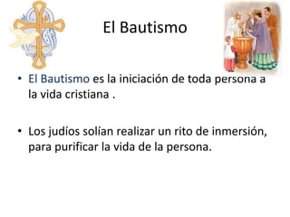 El Bautismo

• El Bautismo es la iniciación de toda persona a
  la vida cristiana .

• Los judíos solían realizar un rito de inmersión,
  para purificar la vida de la persona.
 