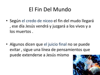 El Fin Del Mundo
• Según el credo de niceo el fin del mudo llegará
  , ese día Jesús vendrá y juzgará a los vivos y a
  los muertos .

• Algunos dicen que el juicio final no se puede
  evitar , sigue una línea de pensamientos que
  puede extenderse a Jesús mismo
 