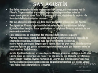 San Agustín
• Una de las personalidades más importantes de su tiempo, del cristianismo y de la
  Filosofía. Su personalidad originalísima deja una huella profunda en todas las
  cosas, donde pone su mano. Toda la dogmática cristiana, disciplinas del espíritu y la
  filosofía de la historia ostentan su marca.
• Más aun, el espíritu cristiano y el de la modernidad están influidos por San Agustín.
• San Agustín es Africano, hijo de aquella África romanizada y cristianizada del siglo
  IV, sembrada de Herejías, donde conviven fuerzas religiosas diversas, animadas de una
  pasión extraordinaria.
• En su ascendencia se encuentran dos influencias bien distintas: su padre
  Patricio, magistrado, pagano, bautizado solo al morir, hombre violento e iracundo, de
  encendida sensualidad, que luego hubo de perturbar tanto a Agustín; su
  madre, Mónica, canonizada después por la iglesia, mujer de gran virtud y hondo espíritu
  cristiano. Agustín, que quiso a su madre apasionadamente, tuvo que debatirse entre los
  impulsos de su doble herencia.
• Aurelio Agustín estudio muy joven en Tagaste, Madauro y luego en Cartago, a los 17 años.
  En esta época se enamora de una mujer, y de ella nació su hijo Adeodato. Tuvo también
  su revelación Filosófica, leyendo Hortensio, de Cicerón, que le hizo una impresión muy
  fuerte; desde entonces adquirió conciencia del problema filosófico, y el afán de verdad
  ya no había de abandonarlo hasta la muerte.
 